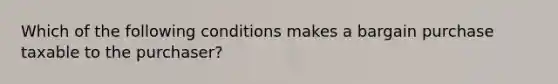 Which of the following conditions makes a bargain purchase taxable to the purchaser?