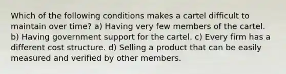 Which of the following conditions makes a cartel difficult to maintain over time? a) Having very few members of the cartel. b) Having government support for the cartel. c) Every firm has a different cost structure. d) Selling a product that can be easily measured and verified by other members.