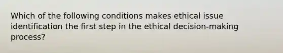 Which of the following conditions makes ethical issue identification the first step in the ethical decision-making process?