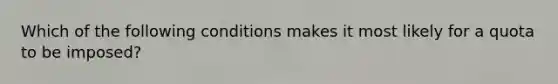 Which of the following conditions makes it most likely for a quota to be imposed?