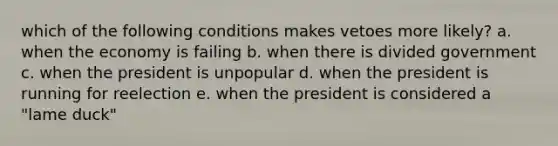 which of the following conditions makes vetoes more likely? a. when the economy is failing b. when there is divided government c. when the president is unpopular d. when the president is running for reelection e. when the president is considered a "lame duck"