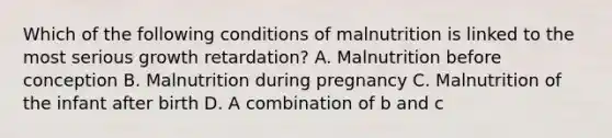 Which of the following conditions of malnutrition is linked to the most serious growth retardation? A. Malnutrition before conception B. Malnutrition during pregnancy C. Malnutrition of the infant after birth D. A combination of b and c