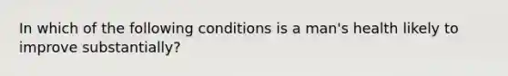 In which of the following conditions is a man's health likely to improve substantially?