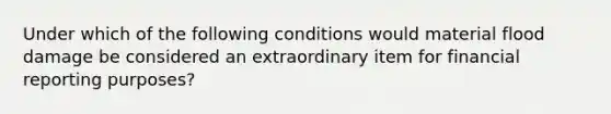 Under which of the following conditions would material flood damage be considered an extraordinary item for financial reporting purposes?