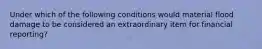 Under which of the following conditions would material flood damage to be considered an extraordinary item for financial reporting?