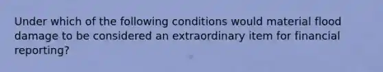 Under which of the following conditions would material flood damage to be considered an extraordinary item for financial reporting?