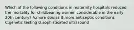 Which of the following conditions in maternity hospitals reduced the mortality for childbearing women considerable in the early 20th century? A.more doulas B.more antiseptic conditions C.genetic testing D.sophisticated ultrasound