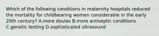 Which of the following conditions in maternity hospitals reduced the mortality for childbearing women considerable in the early 20th century? A.more doulas B.more antiseptic conditions C.genetic testing D.sophisticated ultrasound