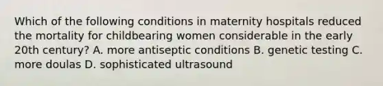 Which of the following conditions in maternity hospitals reduced the mortality for childbearing women considerable in the early 20th century? A. more antiseptic conditions B. genetic testing C. more doulas D. sophisticated ultrasound