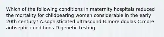 Which of the following conditions in maternity hospitals reduced the mortality for childbearing women considerable in the early 20th century? A.sophisticated ultrasound B.more doulas C.more antiseptic conditions D.genetic testing