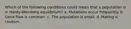 Which of the following conditions could mean that a population is in Hardy-Weinberg equilibrium? a. Mutations occur frequently. b. Gene flow is common. c. The population is small. d. Mating is random.