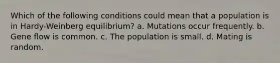 Which of the following conditions could mean that a population is in Hardy-Weinberg equilibrium? a. Mutations occur frequently. b. Gene flow is common. c. The population is small. d. Mating is random.