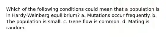 Which of the following conditions could mean that a population is in Hardy-Weinberg equilibrium? a. Mutations occur frequently. b. The population is small. c. Gene flow is common. d. Mating is random.