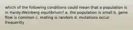 which of the following conditions could mean that a population is in Hardy-Weinberg equilibrium? a. the population is small b. gene flow is common c. mating is random d. mutations occur frequently