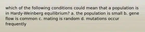 which of the following conditions could mean that a population is in Hardy-Weinberg equilibrium? a. the population is small b. gene flow is common c. mating is random d. mutations occur frequently