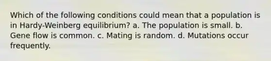 Which of the following conditions could mean that a population is in Hardy-Weinberg equilibrium? a. The population is small. b. Gene flow is common. c. Mating is random. d. Mutations occur frequently.