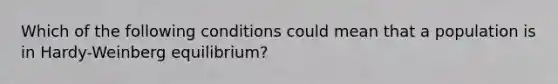 Which of the following conditions could mean that a population is in Hardy-Weinberg equilibrium?