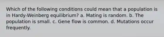 Which of the following conditions could mean that a population is in Hardy-Weinberg equilibrium? a. Mating is random. b. The population is small. c. Gene flow is common. d. Mutations occur frequently.