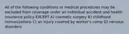 All of the following conditions or medical procedures may be excluded from coverage under an individual accident and health insurance policy EXCEPT A) cosmetic surgery B) childhood immunizations C) an injury covered by worker's comp D) nervous disorders