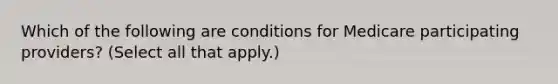 Which of the following are conditions for Medicare participating providers? (Select all that apply.)