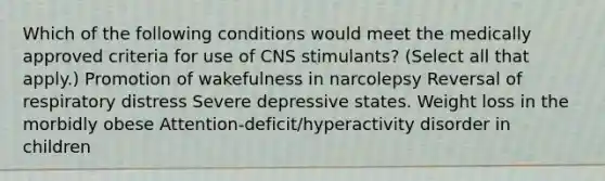 Which of the following conditions would meet the medically approved criteria for use of CNS stimulants? (Select all that apply.) Promotion of wakefulness in narcolepsy Reversal of respiratory distress Severe depressive states. Weight loss in the morbidly obese Attention-deficit/hyperactivity disorder in children