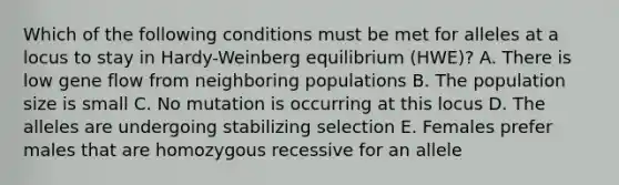 Which of the following conditions must be met for alleles at a locus to stay in Hardy-Weinberg equilibrium (HWE)? A. There is low gene flow from neighboring populations B. The population size is small C. No mutation is occurring at this locus D. The alleles are undergoing stabilizing selection E. Females prefer males that are homozygous recessive for an allele