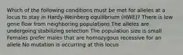 Which of the following conditions must be met for alleles at a locus to stay in Hardy-Weinberg equilibrium (HWE)? There is low gene flow from neighboring populations The alleles are undergoing stabilizing selection The population size is small Females prefer males that are homozygous recessive for an allele No mutation is occurring at this locus