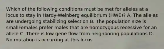 Which of the following conditions must be met for alleles at a locus to stay in Hardy-Weinberg equilibrium (HWE)? A. The alleles are undergoing stabilizing selection B. The population size is smallFemales prefer males that are homozygous recessive for an allele C. There is low gene flow from neighboring populations D. No mutation is occurring at this locus