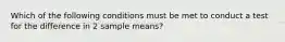 Which of the following conditions must be met to conduct a test for the difference in 2 sample means?