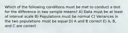 Which of the following conditions must be met to conduct a test for the difference in two sample means? A) Data must be at least of interval scale B) Populations must be normal C) Variances in the two populations must be equal D) A and B correct E) A, B, and C are correct