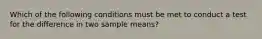 Which of the following conditions must be met to conduct a test for the difference in two sample means?