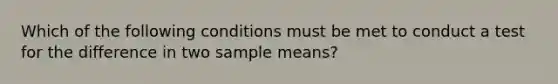 Which of the following conditions must be met to conduct a test for the difference in two sample means?