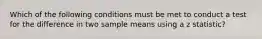 Which of the following conditions must be met to conduct a test for the difference in two sample means using a z statistic?