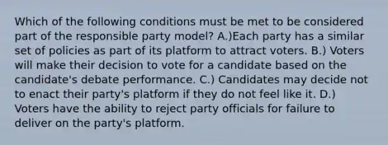 Which of the following conditions must be met to be considered part of the responsible party model? A.)Each party has a similar set of policies as part of its platform to attract voters. B.) Voters will make their decision to vote for a candidate based on the candidate's debate performance. C.) Candidates may decide not to enact their party's platform if they do not feel like it. D.) Voters have the ability to reject party officials for failure to deliver on the party's platform.