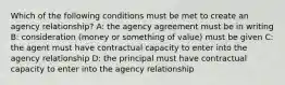 Which of the following conditions must be met to create an agency relationship? A: the agency agreement must be in writing B: consideration (money or something of value) must be given C: the agent must have contractual capacity to enter into the agency relationship D: the principal must have contractual capacity to enter into the agency relationship