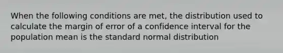 When the following conditions are met, the distribution used to calculate the margin of error of a confidence interval for the population mean is the standard normal distribution