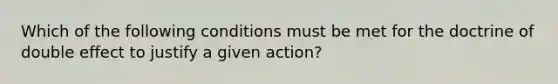 Which of the following conditions must be met for the doctrine of double effect to justify a given action?