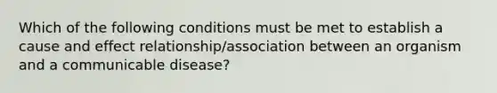 Which of the following conditions must be met to establish a cause and effect relationship/association between an organism and a communicable disease?