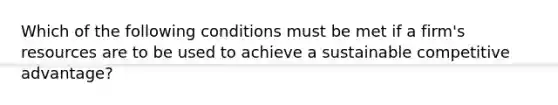 ​Which of the following conditions must be met if a firm's resources are to be used to achieve a sustainable competitive advantage?