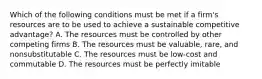 Which of the following conditions must be met if a firm's resources are to be used to achieve a sustainable competitive advantage? A. The resources must be controlled by other competing firms B. The resources must be valuable, rare, and nonsubstitutable C. The resources must be low-cost and commutable D. The resources must be perfectly imitable