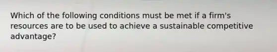 Which of the following conditions must be met if a firm's resources are to be used to achieve a sustainable competitive advantage?