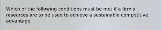 ​Which of the following conditions must be met if a firm's resources are to be used to achieve a sustainable competitive advantage