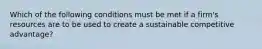 Which of the following conditions must be met if a firm's resources are to be used to create a sustainable competitive advantage?