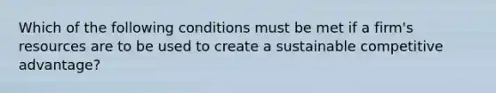 Which of the following conditions must be met if a firm's resources are to be used to create a sustainable competitive advantage?