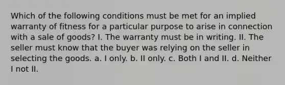 Which of the following conditions must be met for an implied warranty of fitness for a particular purpose to arise in connection with a sale of goods? I. The warranty must be in writing. II. The seller must know that the buyer was relying on the seller in selecting the goods. a. I only. b. II only. c. Both I and II. d. Neither I not II.