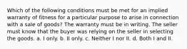 Which of the following conditions must be met for an implied warranty of fitness for a particular purpose to arise in connection with a sale of goods? The warranty must be in writing. The seller must know that the buyer was relying on the seller in selecting the goods. a. I only. b. II only. c. Neither I nor II. d. Both I and II.