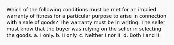 Which of the following conditions must be met for an implied warranty of fitness for a particular purpose to arise in connection with a sale of goods? The warranty must be in writing. The seller must know that the buyer was relying on the seller in selecting the goods. a. I only. b. II only. c. Neither I nor II. d. Both I and II.