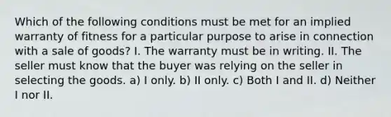 Which of the following conditions must be met for an implied warranty of fitness for a particular purpose to arise in connection with a sale of goods? I. The warranty must be in writing. II. The seller must know that the buyer was relying on the seller in selecting the goods. a) I only. b) II only. c) Both I and II. d) Neither I nor II.