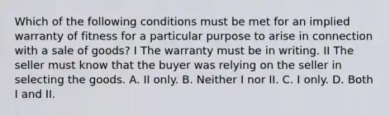 Which of the following conditions must be met for an implied warranty of fitness for a particular purpose to arise in connection with a sale of goods? I The warranty must be in writing. II The seller must know that the buyer was relying on the seller in selecting the goods. A. II only. B. Neither I nor II. C. I only. D. Both I and II.