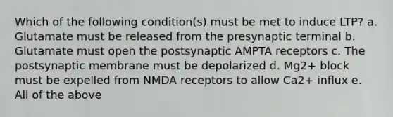 Which of the following condition(s) must be met to induce LTP? a. Glutamate must be released from the presynaptic terminal b. Glutamate must open the postsynaptic AMPTA receptors c. The postsynaptic membrane must be depolarized d. Mg2+ block must be expelled from NMDA receptors to allow Ca2+ influx e. All of the above